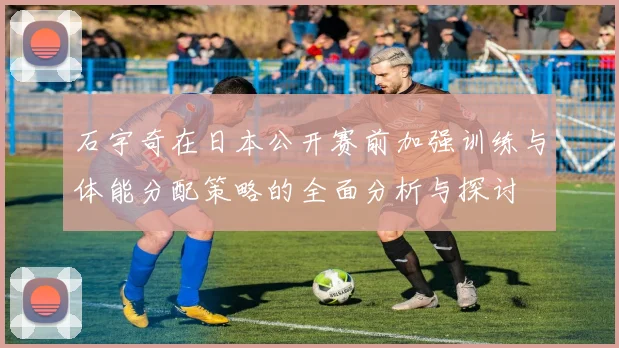 石宇奇在日本公开赛前加强训练与体能分配策略的全面分析与探讨